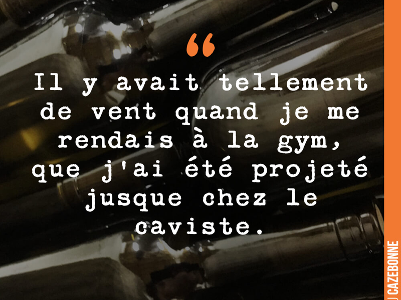 Il y avait tellement de vent quand je me rendais à la gym, que j'ai été projeté jusque chez le caviste.