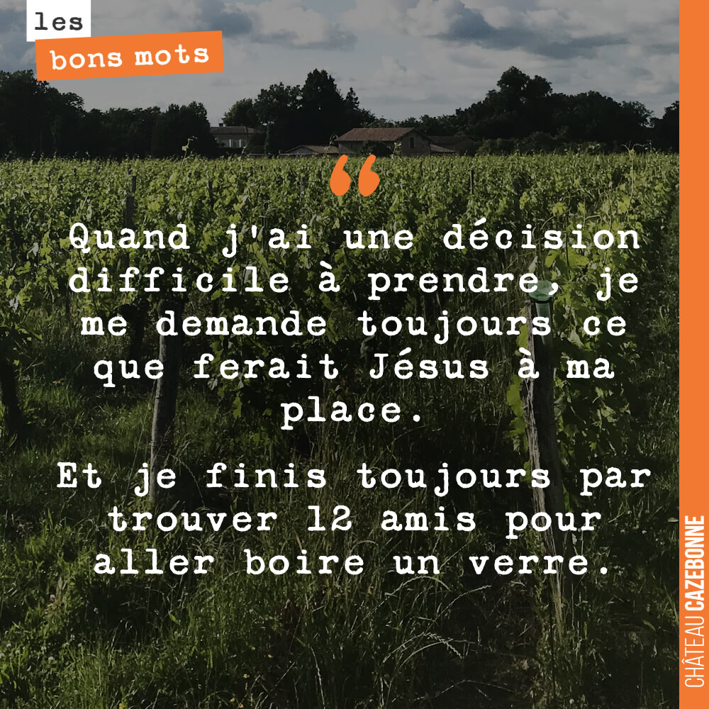 Quand j'ai une décision difficile à prendre, je me demande toujours ce que ferait Jésus à ma place. Et je finis toujours par trouver 12 amis pour aller boire un verre.