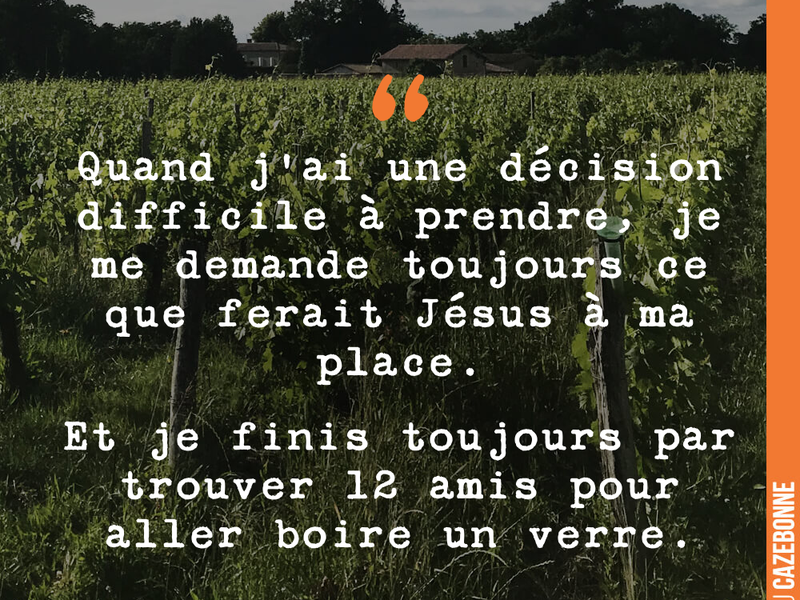 Quand j'ai une décision difficile à prendre, je me demande toujours ce que ferait Jésus à ma place. Et je finis toujours par trouver 12 amis pour aller boire un verre.