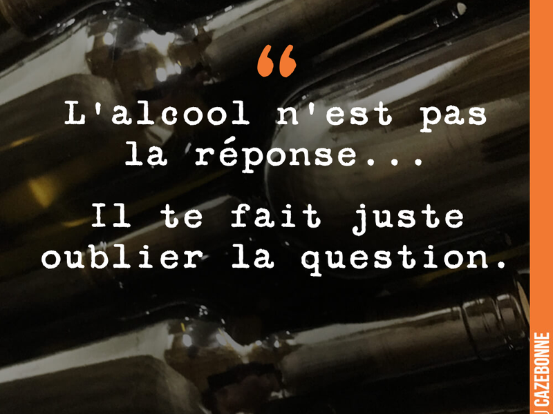 L'alcool n'est pas la réponse... Il te fait juste oublier la question.