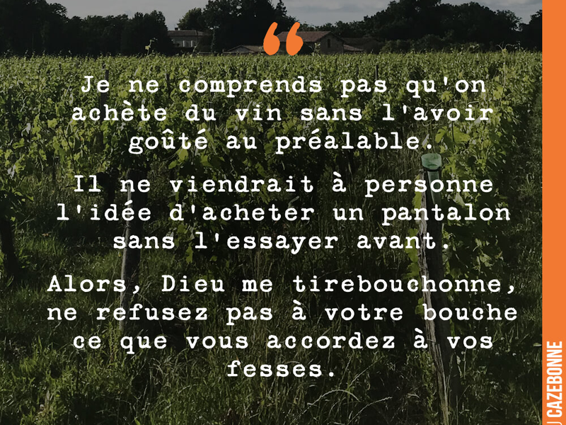 Je ne comprends pas qu'on achète du vin sans l'avoir goûté au préalable. Il ne viendrait à personne l'idée d'acheter un pantalon sans l'essayer avant. Alors, Dieu me tirebouchonne, ne refusez pas à votre bouche ce que vous accordez à vos fesses.