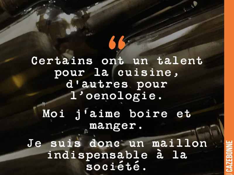 Certains ont un talent pour la cuisine, d'autres pour l'oenologie. Moi j'aime boire et manger. Je suis donc un maillon indispensable à la société.