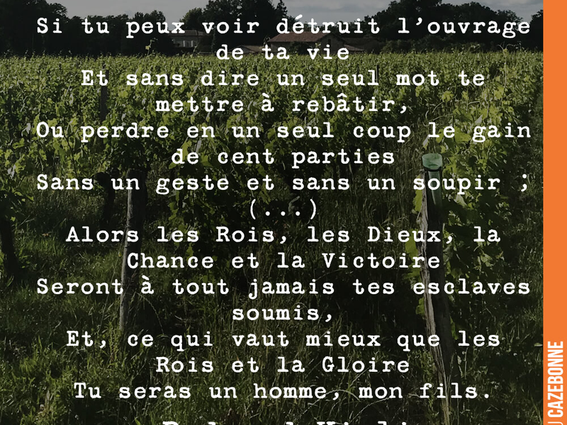 Si tu peux voir détruit l'ouvrage de ta vie Et sans dire un seul mot te mettre à rebâtir, Ou perdre en un seul coup le gain de cent parties Sans un geste et sans un soupir ; (...) Alors les Rois, les Dieux, la Chance et la Victoire Seront à tout jamais tes esclaves soumis, Et, ce qui vaut mieux que les Rois et la Gloire Tu seras un homme, mon fils.