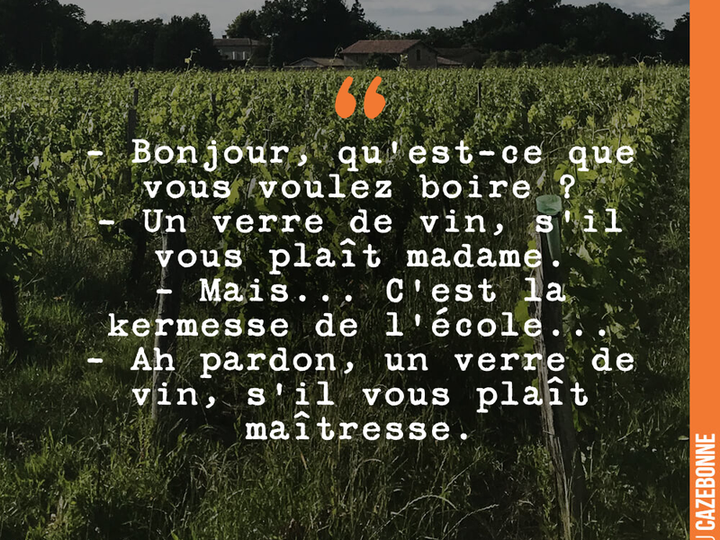 - Bonjour, qu'est-ce que vous voulez boire ? - Un verre de vin, s'il vous plaît madame. - Mais... C'est la kermesse de l'école... - Ah pardon, un verre de vin, s'il vous plaît maîtresse.