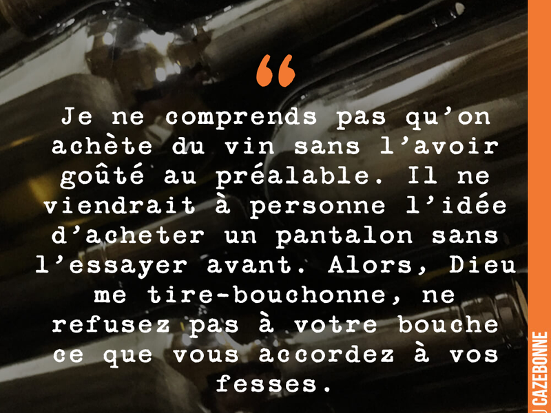 Je ne comprends pas qu'on achète du vin sans l'avoir goûté au préalable. Il ne viendrait à personne l'idée d'acheter un pantalon sans l'essayer avant. Alors, Dieu me tire-bouchonne, ne refusez pas à votre bouche ce que vous accordez à vos fesses.