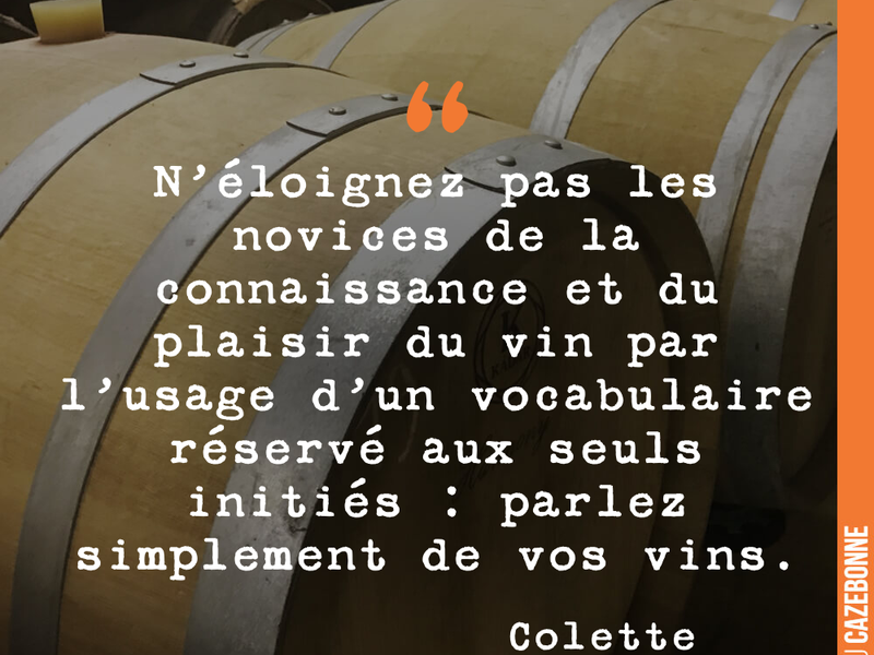 N'éloignez pas les novices de la connaissance et du plaisir du vin par l'usage d'un vocabulaire réservé aux seuls initiés : parlez simplement de vos vins.